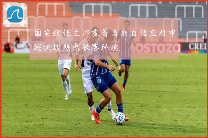 国安新任主帅蒙哥马利自信应对中超挑战熟悉联赛环境