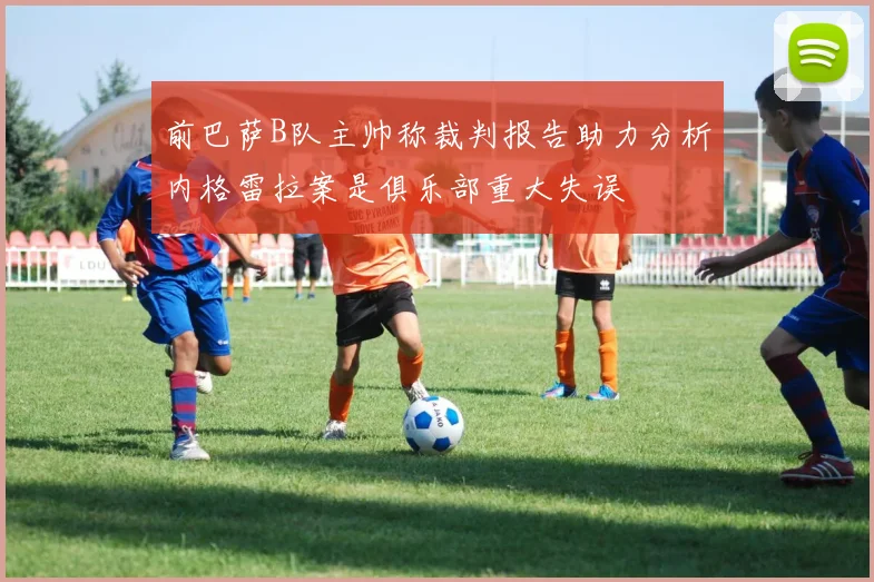 前巴萨B队主帅称裁判报告助力分析内格雷拉案是俱乐部重大失误