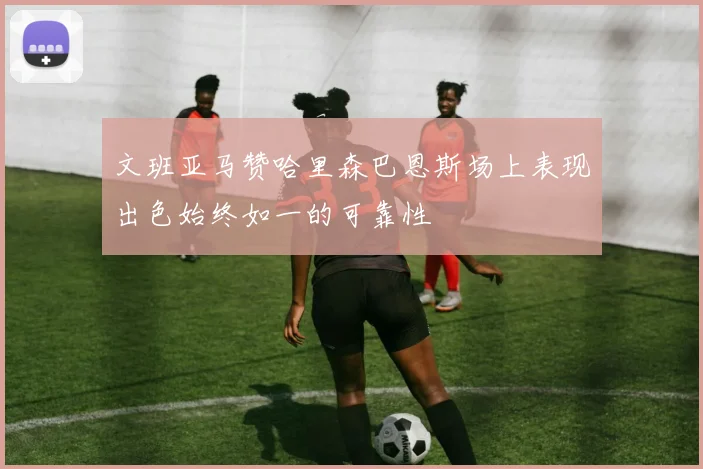 文班亚马赞哈里森巴恩斯场上表现出色始终如一的可靠性