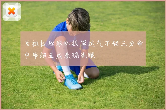 马祖拉称球队投篮运气不错三分命中率超五成表现亮眼