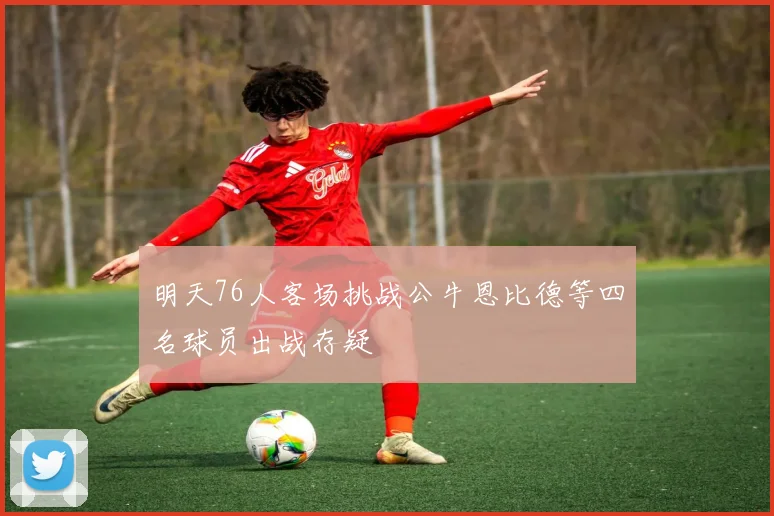 明天76人客场挑战公牛恩比德等四名球员出战存疑