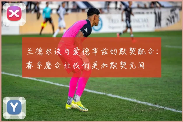 兰德尔谈与爱德华兹的默契配合：赛季磨合让我们更加默契无间