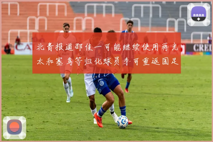 北青报道邵佳一可能继续使用蒋光太和塞鸟等归化球员李可重返国足需进一步沟通