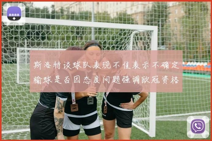 斯洛特谈球队表现不佳表示不确定输球是否因态度问题强调欧冠资格的重要性