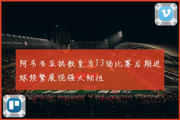 阿韦洛亚执教皇马13场比赛后期进球频繁展现强大韧性