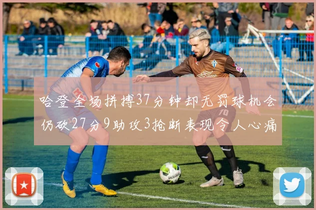 哈登全场拼搏37分钟却无罚球机会仍砍27分9助攻3抢断表现令人心痛