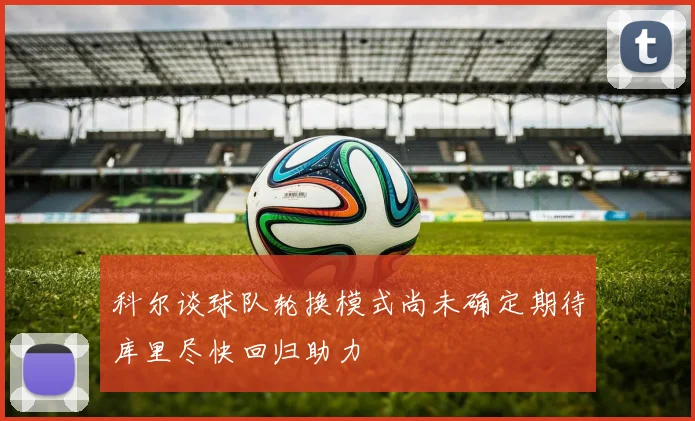 科尔谈球队轮换模式尚未确定期待库里尽快回归助力