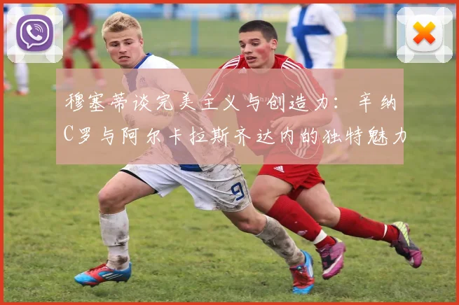 穆塞蒂谈完美主义与创造力：辛纳C罗与阿尔卡拉斯齐达内的独特魅力