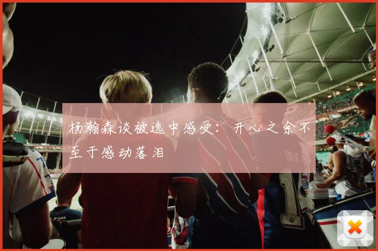 杨瀚森谈被选中感受：开心之余不至于感动落泪