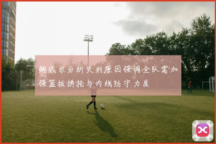 鲍威尔分析失利原因强调全队需加强篮板拼抢与内线防守力度