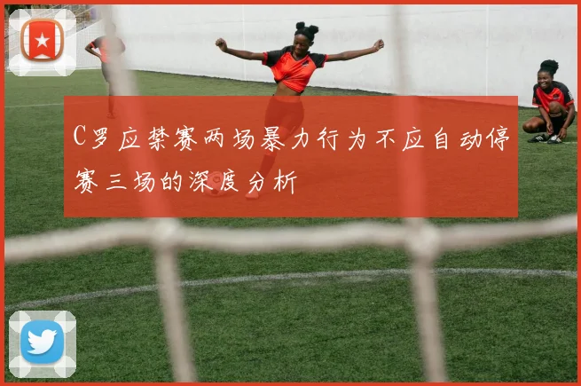 C罗应禁赛两场暴力行为不应自动停赛三场的深度分析