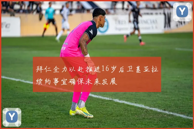 拜仁全力以赴推进16岁后卫基亚拉续约事宜确保未来发展