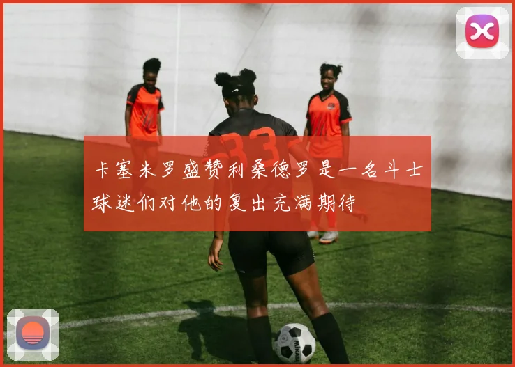 卡塞米罗盛赞利桑德罗是一名斗士球迷们对他的复出充满期待