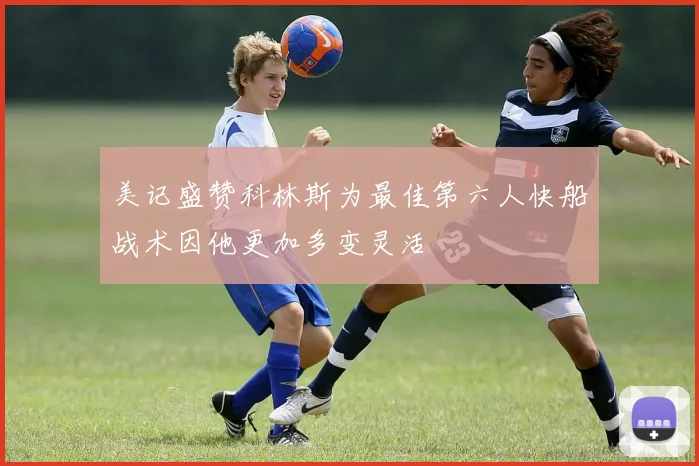 美记盛赞科林斯为最佳第六人快船战术因他更加多变灵活