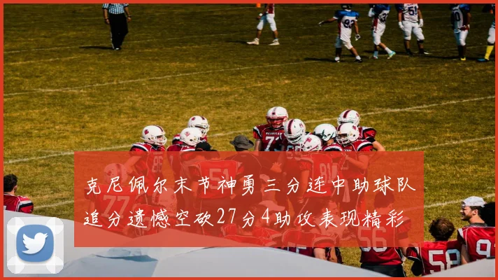 克尼佩尔末节神勇三分连中助球队追分遗憾空砍27分4助攻表现精彩