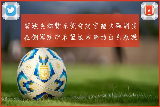 雷迪克称赞东契奇防守能力强调其在侧翼防守和篮板方面的出色表现