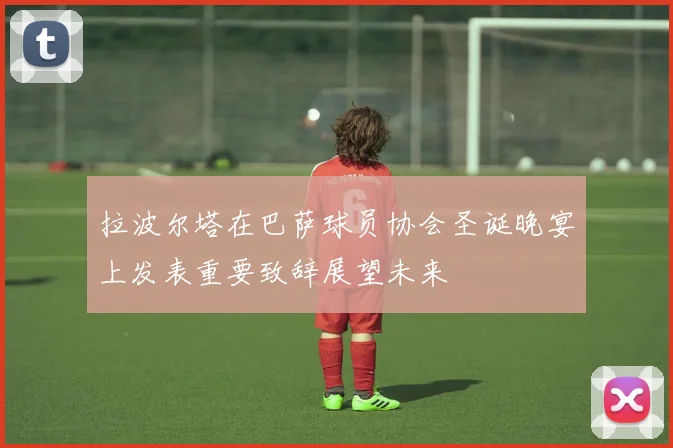 拉波尔塔在巴萨球员协会圣诞晚宴上发表重要致辞展望未来