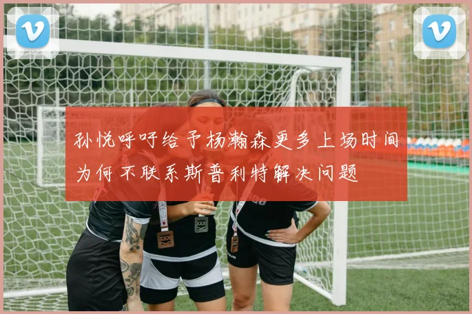 孙悦呼吁给予杨瀚森更多上场时间为何不联系斯普利特解决问题