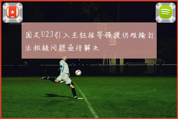 国足U23引入王钰栋等强援仍难掩打法粗糙问题亟待解决
