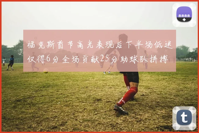 福克斯首节高光表现后下半场低迷仅得6分全场贡献25分助球队拼搏