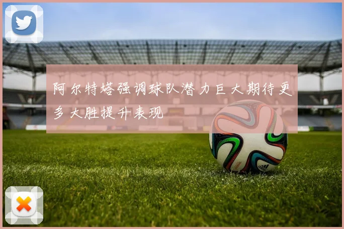 阿尔特塔强调球队潜力巨大期待更多大胜提升表现