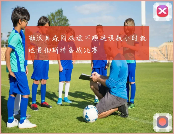 勒沃库森因旅途不顺延误数小时抵达曼彻斯特备战比赛