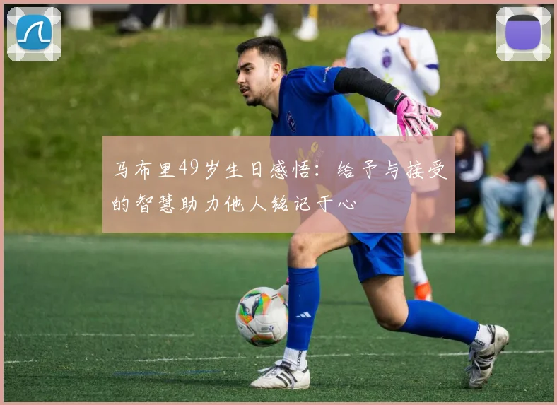 马布里49岁生日感悟：给予与接受的智慧助力他人铭记于心